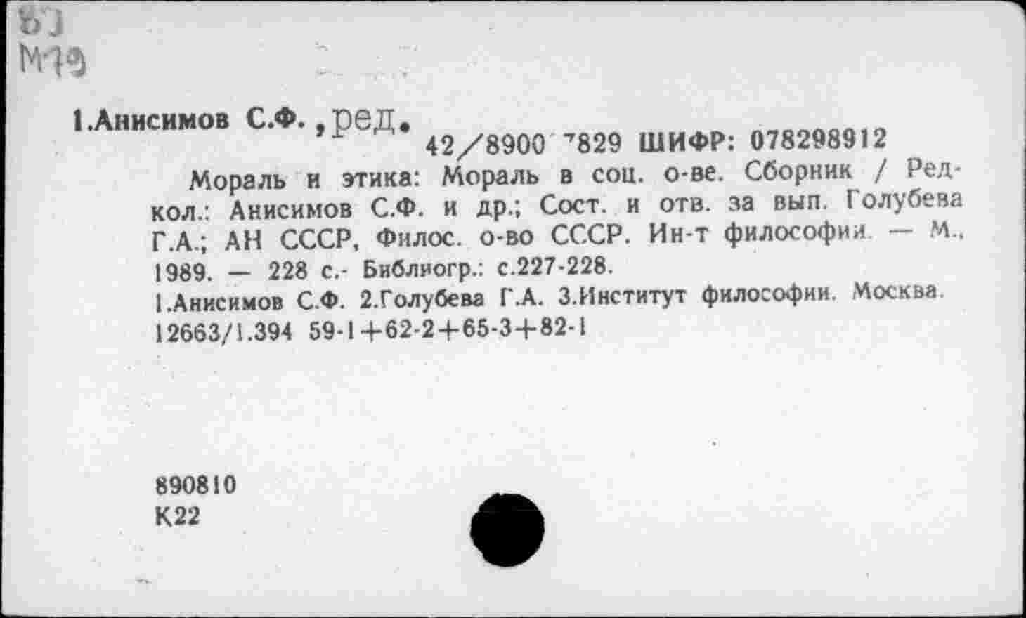 ﻿Мз : ... .
1.Анисимов С.Ф. ,реД.
42/8900 ’829 ШИФР: 078298912
Мораль и этика: Мораль в соц. о-ве. Сборник / Ред-кол.: Анисимов С.Ф. и др.; Сост. и отв. за вып Голубева Г.А.; АН СССР, Филос. о-во СССР. Ин-т философии. — М., 1989. _ 228 с,- Библиогр.; с.227-228.
1 .Анисимов С.Ф. 2.Голубева Г.А. З.Институт философии. Москва 12663/1.394 59-1 +62-2+65-3 + 82-1
890810
К22